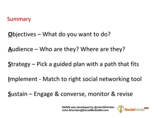 Summary O bjectives – What do you want to do? A udience – Who are they? Where are they? S trategy – Pick a guided plan with a path that fits I mplement - Match to right social networking tool S ustain – Engage & converse, monitor & revise OASIS was developed by @JohnSheridan   [email_address] 