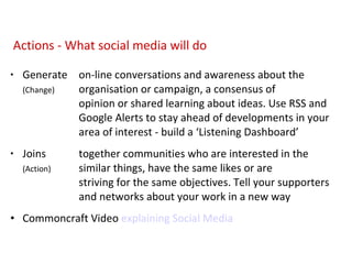 Generate on-line conversations and awareness about the  (Change) organisation or campaign, a consensus of    opinion or shared learning about ideas.  Use RSS and  Google Alerts to stay ahead of developments in your  area of interest - build a ‘Listening Dashboard’ Joins together communities who are interested in the  (Action) similar things, have the same likes or are    striving for the same objectives. Tell your supporters  and networks about your work in a new way Commoncraft Video  explaining Social Media Actions - What social media will do 