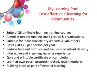 My Learning Pool Cost effective e-learning for communities Suite of 28 on-line e-learning training courses Aimed at people running small groups & organisations Suitable for individual charity workers & volunteers Costs just £25 per person per year Reduce time out of office and ensures consistent delivery Interactive and engaging learning experience Quiz and printable certificate on completion Learn at own pace - progress tracked, revisit modules  Building block as part of blended learning  