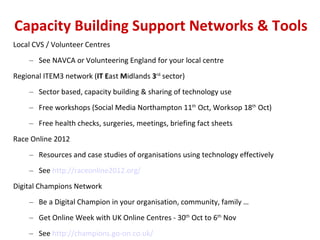 Capacity Building Support Networks & Tools Local CVS / Volunteer Centres See NAVCA or Volunteering England for your local centre Regional ITEM3 network ( IT   E ast  M idlands  3 rd  sector) Sector based, capacity building & sharing of technology use  Free workshops (Social Media Northampton 11 th  Oct, Worksop 18 th  Oct) Free health checks, surgeries, meetings, briefing fact sheets Race Online 2012  Resources and case studies of organisations using technology effectively See  http://raceonline2012.org/   Digital Champions Network Be a Digital Champion in your organisation, community, family … Get Online Week with UK Online Centres - 30 th  Oct to 6 th  Nov  See  http://champions.go-on.co.uk/   