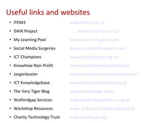 ITEM3 www.item3.org.uk DAIN Project www.dainproject.org/ My Learning Pool www.mylearningpool.com Social Media Surgeries www.socialmediasurgery.com   ICT Champions www.ictchampions.org.uk KnowHow Non-Profit www.knowhownonprofit.org.uk Jargonbuster www.socialbysocial.com/book/a-to-z ICT Knowledgebase www.ictknowledgebase.org.uk The Very Tiger Blog www.theverytiger.com/ Watfordgap Services www.watfordgapservices.org.uk Workshop Resources www.scribd.com/watfordgap/shelf Charity Technology Trust www.ctxchange.org Useful links and websites 