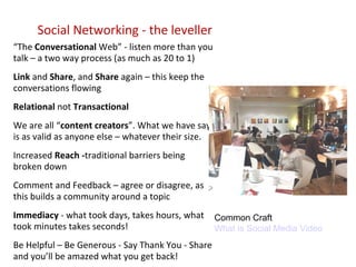 Social Networking - the leveller “ The  Conversational  Web” - listen more than you talk – a two way process (as much as 20 to 1) Link  and  Share , and  Share  again – this keep the conversations flowing Relational  not  Transactional We are all “ content creators ”. What we have say is as valid as anyone else – whatever their size. Increased  Reach - traditional barriers being broken down Comment and Feedback – agree or disagree, as this builds a community around a topic Immediacy  - what took days, takes hours, what took minutes takes seconds! Be Helpful – Be Generous - Say Thank You - Share and you’ll be amazed what you get back! Common Craft What is Social Media Video 