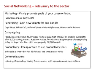 Marketing - Virally promote goals of your cause or brand  i-volunteer.org.uk, Bullying UK Fundrasing - Gain new volunteers and donors Dogs Trust, Whizz Kidz, Milton Keynes Make a Difference, Haworth Cat Rescue Campaigning Facebook used by NUS to persuade HSBC to drop high charges on student overdrafts after 5,000 strong protest. Busts For Justice forced Marks & Spencer to change pricing policy on larger size Bras after campaign by 30,000 people Productivity - Cheap or free to use productivity tools main cost is time – but not as much as the time it takes now! Communications Listening, Responding, having Conversations with supporters and stakeholders Social Networking – relevancy to the sector 