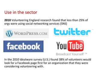 Use in the sector  2010  Volunteering England research found that less than 25% of orgs were using social networking services (SNS) In the 2010 Idealware survey (U.S.) found 38% of volunteers would look for a Facebook page first for an organization that they were considering volunteering with. 