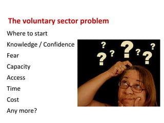 The voluntary sector problem Where to start Knowledge / Confidence Fear Capacity Access Time Cost Any more? 