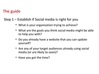 The guide   Step 1 – Establish if Social media is right for you What is your organisation trying to achieve? What are the goals you think social media might be able to help you with? Do you already have a website that you can update yourself? Are any of your target audiences already using social media (or are likely to soon)? Have you got the time? 