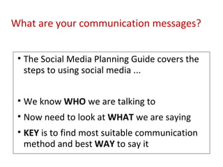 What are your communication messages? The Social Media Planning Guide covers the steps to using social media ... We know  WHO  we are talking to Now need to look at  WHAT  we are saying KEY  is to find most suitable communication method and best  WAY  to say it 