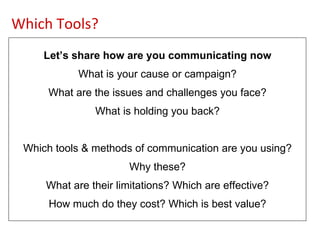 Let’s share how are you communicating now What is your cause or campaign? What are the issues and challenges you face? What is holding you back? Which tools & methods of communication are you using? Why these? What are their limitations? Which are effective? How much do they cost? Which is best value? Which Tools? 