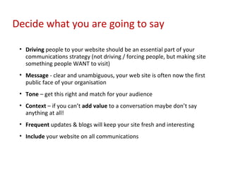 Driving  people to your website should be an essential part of your communications strategy (not driving / forcing people, but making site something people WANT to visit) Message  - clear and unambiguous, your web site is often now the first public face of your organisation Tone  – get this right and match for your audience Context  – if you can’t  add value  to a conversation maybe don’t say anything at all! Frequent  updates & blogs will keep your site fresh and interesting Include  your website on all communications Decide what you are going to say 