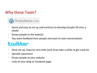 Quick and easy to set up and continue to develop (maybe 30 mins a week) Draws people to the website You want feedback from people and want to start conversations Once set up, requires very little work (may take a while to get used to) Spreads awareness Draws people to your website Links to your blog or Facebook page Why these Tools? 