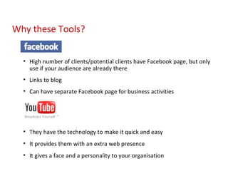 High number of clients/potential clients have Facebook page, but only use if your audience are already there Links to blog Can have separate Facebook page for business activities They have the technology to make it quick and easy It provides them with an extra web presence It gives a face and a personality to your organisation Why these Tools? 