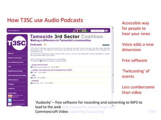 How T3SC use Audio Podcasts Visit ‘ Audacity’ – free software for recording and converting to MP3 to load to the web  http:// audacity.sourceforge.net / Commoncraft Video  explaining Podcasting Accessible way for people to hear your news Voice adds a new dimension Free software 'Twitcasting' of events Less cumbersome than video 