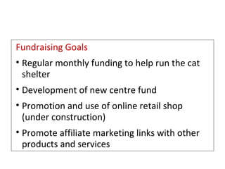 Fundraising Goals   Regular monthly funding to help run the cat shelter Development of new centre fund Promotion and use of online retail shop (under construction) Promote affiliate marketing links with other products and services 