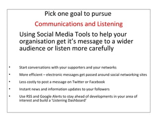 Pick one goal to pursue  Communications and Listening Using Social Media Tools to help your organisation get it’s message to a wider audience or listen more carefully Start conversations with your supporters and your networks More efficient – electronic messages get passed around social networking sites Less costly to post a message on Twitter or Facebook  Instant news and information updates to your followers Use RSS and Google Alerts to stay ahead of developments in your area of interest and build a ‘Listening Dashboard’ 