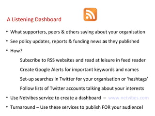 What supporters, peers & others saying about your organisation See policy updates, reports & funding news  as  they published How? Subscribe to RSS websites and read at leisure in feed reader Create Google Alerts for important keywords and names Set-up searches in Twitter for your organisation or ‘hashtags’ Follow lists of Twitter accounts talking about your interests Use Netvibes service to create a dashboard  –  www.netvibes.com Turnaround – Use these services to publish FOR your audience! A Listening Dashboard 