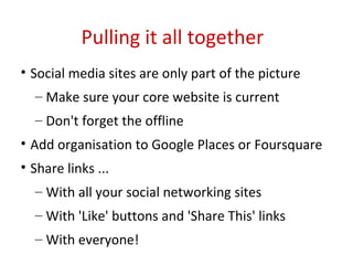 Pulling it all together Social media sites are only part of the picture Make sure your core website is current Don't forget the offline  Add organisation to Google Places or Foursquare Share links ... With all your social networking sites With 'Like' buttons and 'Share This' links With everyone! 