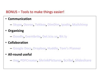 Tools for Productivity/Support Communication Skype ,  Oovoo ,  Tokbox ,  DimDim ,  ipadio ,  Mailchimp Organising Doodle ,  Eventbrite ,  Del.icio.us ,  Bit.ly Collaboration Google Docs ,  Dropbox ,  Huddle ,  Tom’s Planner All-round useful Jing ,  PDFCreator ,  ShrinkPictures ,  Scribd ,  Slideshare  BONUS – Tools to make things easier! 