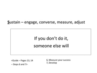 If you don’t do it, someone else will S ustain – engage, converse, measure, adjust <Guide – Pages 13, 14 –  Steps 6 and 7> 6, Measure your success 7, Develop 