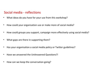 Social media - reflections What ideas do you have for your use from this workshop? How could your organisation use or make more of social media? How could groups you support, campaign more effectively using social media? What gaps are there in supporting them? Has your organisation a social media policy or Twitter guidelines? Have we answered the UnAnswered Questions?! How can we keep the conversation going? 