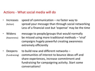 Increases speed of communication – no faster way to  (Action) spread your message than through social networking  Less of a financial cost but ‘expense’ may be the time  Widens message to people/groups that would normally    (Awareness) be missed using more traditional methods – ‘viral’  campaigns hugely powerful creating awareness  extremely efficiently  Deepens to build new and different networks –  (Fundraising) communities of interest to bounce ideas off and  share experiences, increase commitment and  fundraising for campaigning activity. Start some  conversations!  Actions - What social media will do 