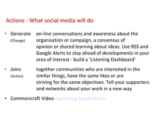 Generate on-line conversations and awareness about the  (Change) organisation or campaign, a consensus of    opinion or shared learning about ideas.  Use RSS and  Google Alerts to stay ahead of developments in your  area of interest - build a ‘Listening Dashboard’ Joins together communities who are interested in the  (Action) similar things, have the same likes or are    striving for the same objectives. Tell your supporters  and networks about your work in a new way Commoncraft Video  explaining Social Media Actions - What social media will do 