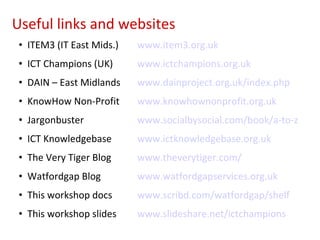 ITEM3 (IT East Mids.) www.item3.org.uk ICT Champions (UK) www.ictchampions.org.uk DAIN – East Midlands www.dainproject.org.uk/index.php KnowHow Non-Profit www.knowhownonprofit.org.uk Jargonbuster www.socialbysocial.com/book/a-to-z ICT Knowledgebase www.ictknowledgebase.org.uk The Very Tiger Blog www.theverytiger.com/ Watfordgap Blog www.watfordgapservices.org.uk This workshop docs www.scribd.com/watfordgap/shelf This workshop slides www.slideshare.net/ictchampions Useful links and websites 