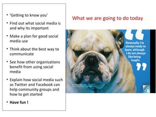 What we are going to do today
• 'Getting to know you'
• Find out what social media is
and why its important
• Make a plan ...