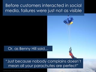Strategy. Execution. Results.
COPYRIGHT © 2013. ALL RIGHTS PROTECTED AND RESERVED. 16
“Just because nobody complains doesn’t
mean all your parachutes are perfect”
Or, as Benny Hill said…
Before customers interacted in social
media, failures were just not as visible
 