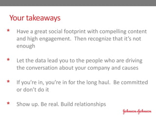 * Have a great social footprint with compelling content
and high engagement. Then recognize that it’s not
enough
* Let the data lead you to the people who are driving
the conversation about your company and causes
* If you’re in, you’re in for the long haul. Be committed
or don’t do it
* Show up. Be real. Build relationships
Your takeaways