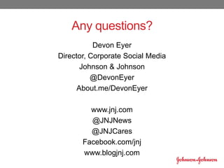 Any questions?
Devon Eyer
Director, Corporate Social Media
Johnson & Johnson
@DevonEyer
About.me/DevonEyer
www.jnj.com
@JNJNews
@JNJCares
Facebook.com/jnj
www.blogjnj.com