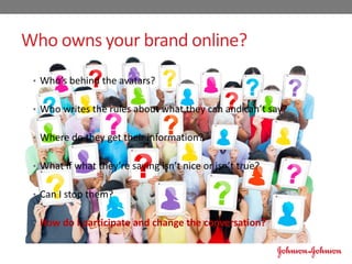 Who owns your brand online?
• Who’s behind the avatars?
• Who writes the rules about what they can and can’t say?
• Where do they get their information?
• What if what they’re saying isn’t nice or isn’t true?
• Can I stop them?
• How do I participate and change the conversation?