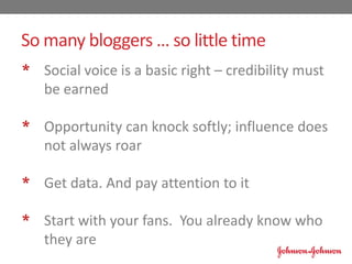* Social voice is a basic right – credibility must
be earned
* Opportunity can knock softly; influence does
not always roar
* Get data. And pay attention to it
* Start with your fans. You already know who
they are
So many bloggers … so little time