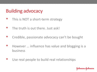 * This is NOT a short-term strategy
* The truth is out there. Just ask!
* Credible, passionate advocacy can’t be bought
* However … influence has value and blogging is a
business
* Use real people to build real relationships
Building advocacy