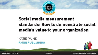 Social media measurement
standards: How to demonstrate social
media’s value to your organization
KATIE PAINE
PAINE PUBLISHING
SOCIALMEDIA.ORG/SUMMIT2013ORLANDODECEMBER 9–11, 2013
 