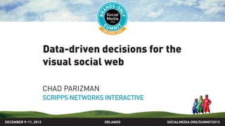Data-driven decisions for the
visual social web
CHAD PARIZMAN
SCRIPPSNETWORKSINTERACTIVE
SOCIALMEDIA.ORG/SUMMIT2013ORLANDODECEMBER 9–11, 2013
 