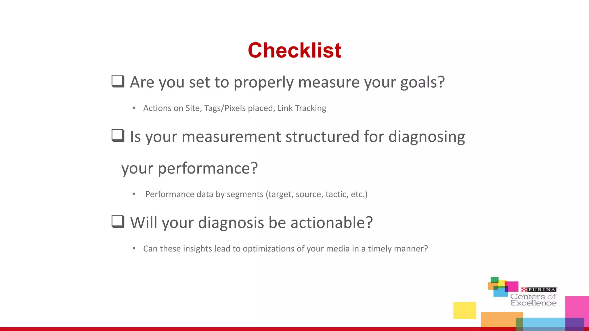 Checklist
Are you set to properly measure your goals?
• Actions on Site, Tags/Pixels placed, Link Tracking
Is your measurement structured for diagnosing
your performance?
• Performance data by segments (target, source, tactic, etc.)
Will your diagnosis be actionable?
• Can these insights lead to optimizations of your media in a timely manner?