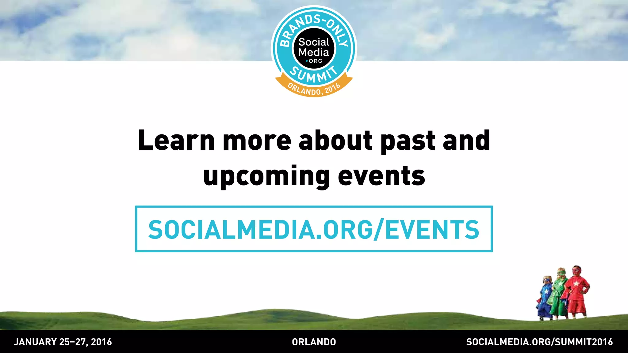 Learn more about past and
upcoming events
SOCIALMEDIA.ORG/EVENTS
SOCIALMEDIA.ORG/SUMMIT2016ORLANDOJANUARY 25–27, 2016