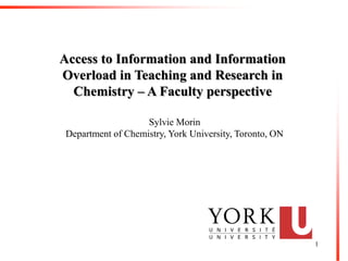 Access to Information and Information
Overload in Teaching and Research in
  Chemistry – A Faculty perspective

                    Sylvie Morin
 Department of Chemistry, York University, Toronto, ON




                                                         1
 