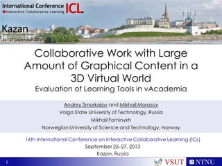 Collaborative Work with Large
Amount of Graphical Content in a
3D Virtual World
Evaluation of Learning Tools in vAcademia
Andrey Smorkalov and Mikhail Morozov
Volga State University of Technology, Russia
Mikhail Fominykh
Norwegian University of Science and Technology, Norway
16th International Conference on Interactive Collaborative Learning (ICL)
September 25–27, 2013
Kazan, Russia
1

VSUT

 