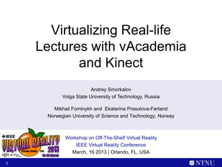 Virtualizing Real-life
    Lectures with vAcademia
           and Kinect
                        Andrey Smorkalov
           Volga State University of Technology, Russia

       Mikhail Fominykh and Ekaterina Prasolova-Førland
     Norwegian University of Science and Technology, Norway



            Workshop on Off-The-Shelf Virtual Reality
                IEEE Virtual Reality Conference
              March, 16 2013 | Orlando, FL, USA

1
 