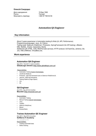 Automation QA Engineer
Key information
About 3 years experianse in Automation testing fo Web (UI, API, Performance).
Programming languages: Java, JS, Python.
Testing tools: Selenuim WebDriver / Protractor, SpringFramework (for API testing), JMeeter.
DBs: MySQL, Oracle, Cassandra, Neo4j.
Additional suff: HTML, CSS, RESTful web services, HTTP protocol, CI(TeamCity, Jenkins), Git,
Jira, VMs (VMWare, VirtualBox) etc.
Work experience
Automation QA Engineer
Sep 2015 - Feb 2017 (1 year 6 months)
GlobalLogic Ukraine (http://www.globallogic.com.ua)
Responsibilities:
• Automation Testing;Tools & Technologies:
• JavaScript (Node.js);
• Protractor - E2E test framework built on Selenium WebDriverJS;
• Jasmine - BDD test framework;
• Testing Patterns (Page Object);
• Jira
• Git
QA Engineer
Apr 2015 - Sep 2015 (6 months)
MoonArt (http://moonart.com.ua)
Responsibilities:
• Automation Testing;
• Manual Testing.Tools & Technologies:
• Java;
• TestNG;
• Selenium WebDriver;
• Maven;
• BrowserStack;
Trainee Automation QC Engineer
Dec 2014 - Mar 2015 (4 months)
SoftServe IT-Academy
IT - разработка ПО
Responsibilities:
• Creating automated tests
• Defect tracking.
Олексій Смородко
Дата народження: 19 Бер 1992
Регіон: Ternopil
Можливість переїзду: +380 97 768 93 55
 