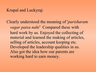 Krupal and Luckyraj: Clearly understood the meaning of ' parisharam vagar   paisa nahi'   Compared these   with  hard work by us. Enjoyed the collecting of material and learned the making of articles, selling of articles, account keeping etc. Developed the leadership qualities in us. Also got the idea how our parents are working hard to earn money. 