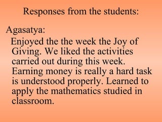 Responses from the students: Agasatya: Enjoyed the the week the Joy of Giving. We liked the activities carried out during this week. Earning money is really a hard task is understood properly. Learned to apply the mathematics studied in classroom. 