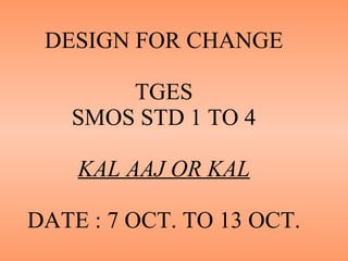 DESIGN FOR CHANGE TGES SMOS STD 1 TO 4 KAL AAJ OR KAL DATE : 7 OCT. TO 13 OCT. 