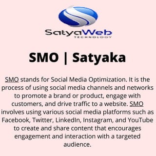 SMO | Satyaka
SMO stands for Social Media Optimization. It is the
process of using social media channels and networks
to promote a brand or product, engage with
customers, and drive traffic to a website. SMO
involves using various social media platforms such as
Facebook, Twitter, LinkedIn, Instagram, and YouTube
to create and share content that encourages
engagement and interaction with a targeted
audience.
 