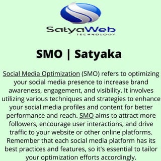 SMO | Satyaka
Social Media Optimization (SMO) refers to optimizing
your social media presence to increase brand
awareness, engagement, and visibility. It involves
utilizing various techniques and strategies to enhance
your social media profiles and content for better
performance and reach. SMO aims to attract more
followers, encourage user interactions, and drive
traffic to your website or other online platforms.
Remember that each social media platform has its
best practices and features, so it's essential to tailor
your optimization efforts accordingly.
 