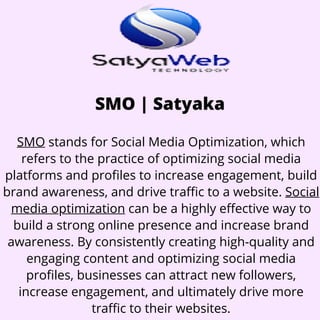SMO | Satyaka
SMO stands for Social Media Optimization, which
refers to the practice of optimizing social media
platforms and profiles to increase engagement, build
brand awareness, and drive traffic to a website. Social
media optimization can be a highly effective way to
build a strong online presence and increase brand
awareness. By consistently creating high-quality and
engaging content and optimizing social media
profiles, businesses can attract new followers,
increase engagement, and ultimately drive more
traffic to their websites.
 