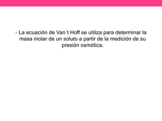 • La ecuación de Van´t Hoff se utiliza para determinar la
 masa molar de un soluto a partir de la medición de su
                 presión osmótica.
 