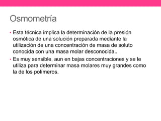 Osmometría
• Esta técnica implica la determinación de la presión
  osmótica de una solución preparada mediante la
  utilización de una concentración de masa de soluto
  conocida con una masa molar desconocida..
• Es muy sensible, aun en bajas concentraciones y se le
  utiliza para determinar masa molares muy grandes como
  la de los polímeros.
 