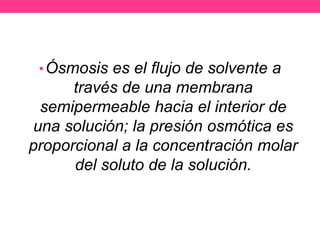 • Ósmosis es el flujo de solvente a
      través de una membrana
 semipermeable hacia el interior de
una solución; la presión osmótica es
proporcional a la concentración molar
      del soluto de la solución.
 